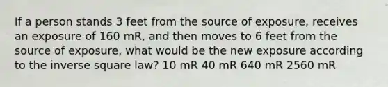 If a person stands 3 feet from the source of exposure, receives an exposure of 160 mR, and then moves to 6 feet from the source of exposure, what would be the new exposure according to the inverse square law? 10 mR 40 mR 640 mR 2560 mR