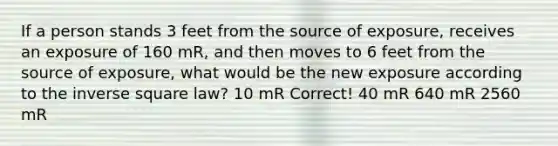 If a person stands 3 feet from the source of exposure, receives an exposure of 160 mR, and then moves to 6 feet from the source of exposure, what would be the new exposure according to the inverse square law? 10 mR Correct! 40 mR 640 mR 2560 mR