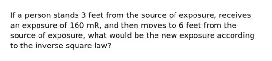 If a person stands 3 feet from the source of exposure, receives an exposure of 160 mR, and then moves to 6 feet from the source of exposure, what would be the new exposure according to the inverse square law?