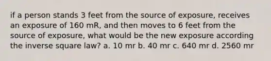 if a person stands 3 feet from the source of exposure, receives an exposure of 160 mR, and then moves to 6 feet from the source of exposure, what would be the new exposure according the inverse square law? a. 10 mr b. 40 mr c. 640 mr d. 2560 mr