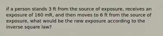 if a person stands 3 ft from the source of exposure, receives an exposure of 160 mR, and then moves to 6 ft from the source of exposure, what would be the new exposure according to the inverse square law?