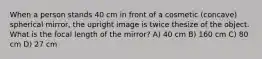 When a person stands 40 cm in front of a cosmetic (concave) spherical mirror, the upright image is twice thesize of the object. What is the focal length of the mirror? A) 40 cm B) 160 cm C) 80 cm D) 27 cm