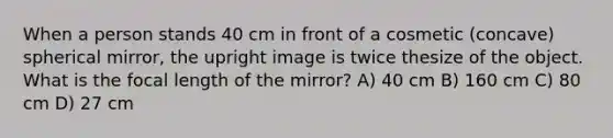 When a person stands 40 cm in front of a cosmetic (concave) spherical mirror, the upright image is twice thesize of the object. What is the focal length of the mirror? A) 40 cm B) 160 cm C) 80 cm D) 27 cm