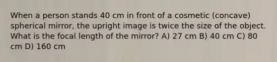 When a person stands 40 cm in front of a cosmetic (concave) spherical mirror, the upright image is twice the size of the object. What is the focal length of the mirror? A) 27 cm B) 40 cm C) 80 cm D) 160 cm