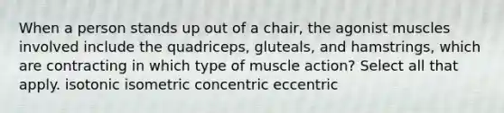 When a person stands up out of a chair, the agonist muscles involved include the quadriceps, gluteals, and hamstrings, which are contracting in which type of muscle action? Select all that apply. isotonic isometric concentric eccentric