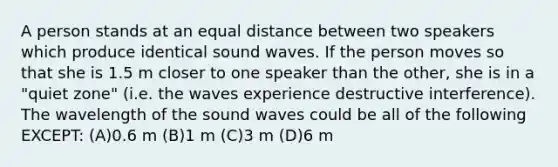 A person stands at an equal distance between two speakers which produce identical sound waves. If the person moves so that she is 1.5 m closer to one speaker than the other, she is in a "quiet zone" (i.e. the waves experience destructive interference). The wavelength of the sound waves could be all of the following EXCEPT: (A)0.6 m (B)1 m (C)3 m (D)6 m