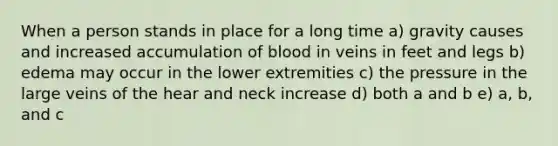 When a person stands in place for a long time a) gravity causes and increased accumulation of blood in veins in feet and legs b) edema may occur in the lower extremities c) the pressure in the large veins of the hear and neck increase d) both a and b e) a, b, and c