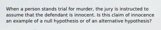 When a person stands trial for​ murder, the jury is instructed to assume that the defendant is innocent. Is this claim of innocence an example of a null​ hypothesis or of an alternative​ hypothesis?