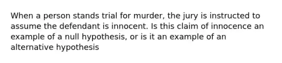 When a person stands trial for murder, the jury is instructed to assume the defendant is innocent. Is this claim of innocence an example of a null hypothesis, or is it an example of an alternative hypothesis