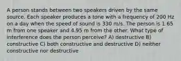 A person stands between two speakers driven by the same source. Each speaker produces a tone with a frequency of 200 Hz on a day when the speed of sound is 330 m/s. The person is 1.65 m from one speaker and 4.95 m from the other. What type of interference does the person perceive? A) destructive B) constructive C) both constructive and destructive D) neither constructive nor destructive