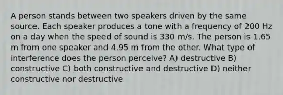 A person stands between two speakers driven by the same source. Each speaker produces a tone with a frequency of 200 Hz on a day when the <a href='https://www.questionai.com/knowledge/kxcdyc5t7b-speed-of-sound' class='anchor-knowledge'>speed of sound</a> is 330 m/s. The person is 1.65 m from one speaker and 4.95 m from the other. What type of interference does the person perceive? A) destructive B) constructive C) both constructive and destructive D) neither constructive nor destructive