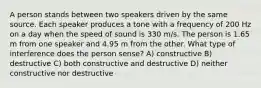 A person stands between two speakers driven by the same source. Each speaker produces a tone with a frequency of 200 Hz on a day when the speed of sound is 330 m/s. The person is 1.65 m from one speaker and 4.95 m from the other. What type of interference does the person sense? A) constructive B) destructive C) both constructive and destructive D) neither constructive nor destructive