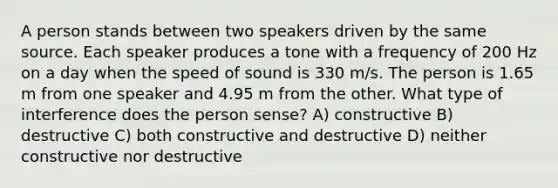 A person stands between two speakers driven by the same source. Each speaker produces a tone with a frequency of 200 Hz on a day when the speed of sound is 330 m/s. The person is 1.65 m from one speaker and 4.95 m from the other. What type of interference does the person sense? A) constructive B) destructive C) both constructive and destructive D) neither constructive nor destructive