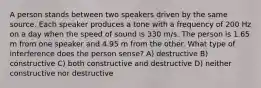 A person stands between two speakers driven by the same source. Each speaker produces a tone with a frequency of 200 Hz on a day when the speed of sound is 330 m/s. The person is 1.65 m from one speaker and 4.95 m from the other. What type of interference does the person sense? A) destructive B) constructive C) both constructive and destructive D) neither constructive nor destructive