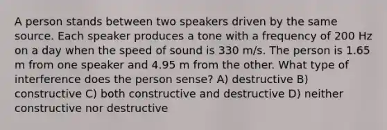 A person stands between two speakers driven by the same source. Each speaker produces a tone with a frequency of 200 Hz on a day when the speed of sound is 330 m/s. The person is 1.65 m from one speaker and 4.95 m from the other. What type of interference does the person sense? A) destructive B) constructive C) both constructive and destructive D) neither constructive nor destructive