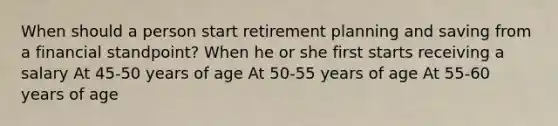 When should a person start retirement planning and saving from a financial standpoint? When he or she first starts receiving a salary At 45-50 years of age At 50-55 years of age At 55-60 years of age