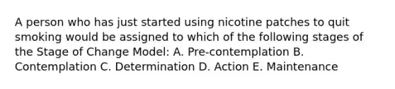 A person who has just started using nicotine patches to quit smoking would be assigned to which of the following stages of the Stage of Change Model: A. Pre-contemplation B. Contemplation C. Determination D. Action E. Maintenance