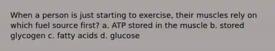 When a person is just starting to exercise, their muscles rely on which fuel source first? a. ATP stored in the muscle b. stored glycogen c. fatty acids d. glucose