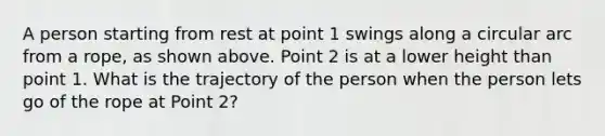 A person starting from rest at point 1 swings along a circular arc from a rope, as shown above. Point 2 is at a lower height than point 1. What is the trajectory of the person when the person lets go of the rope at Point 2?