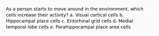 As a person starts to move around in the environment, which cells increase their activity? a. Visual cortical cells b. Hippocampal place cells c. Entorhinal grid cells d. Medial temporal lobe cells e. Parahippocampal place area cells