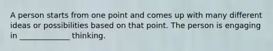 A person starts from one point and comes up with many different ideas or possibilities based on that point. The person is engaging in _____________ thinking.