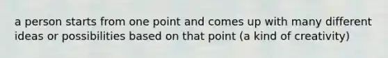 a person starts from one point and comes up with many different ideas or possibilities based on that point (a kind of creativity)