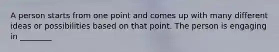 A person starts from one point and comes up with many different ideas or possibilities based on that point. The person is engaging in ________