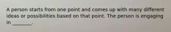 A person starts from one point and comes up with many different ideas or possibilities based on that point. The person is engaging in ________.