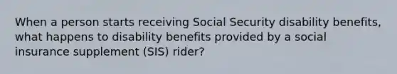 When a person starts receiving Social Security disability benefits, what happens to disability benefits provided by a social insurance supplement (SIS) rider?