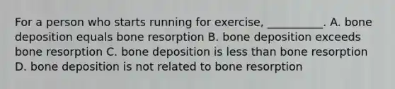 For a person who starts running for exercise, __________. A. bone deposition equals bone resorption B. bone deposition exceeds bone resorption C. bone deposition is <a href='https://www.questionai.com/knowledge/k7BtlYpAMX-less-than' class='anchor-knowledge'>less than</a> bone resorption D. bone deposition is not related to bone resorption