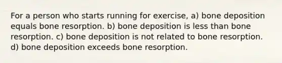 For a person who starts running for exercise, a) bone deposition equals bone resorption. b) bone deposition is less than bone resorption. c) bone deposition is not related to bone resorption. d) bone deposition exceeds bone resorption.