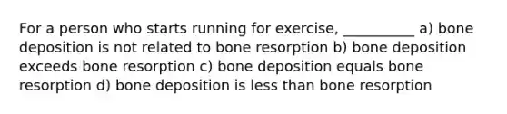 For a person who starts running for exercise, __________ a) bone deposition is not related to bone resorption b) bone deposition exceeds bone resorption c) bone deposition equals bone resorption d) bone deposition is less than bone resorption