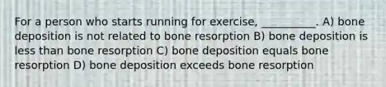 For a person who starts running for exercise, __________. A) bone deposition is not related to bone resorption B) bone deposition is less than bone resorption C) bone deposition equals bone resorption D) bone deposition exceeds bone resorption