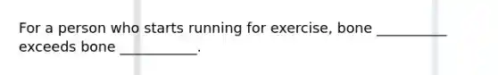 For a person who starts running for exercise, bone __________ exceeds bone ___________.