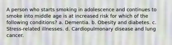 A person who starts smoking in adolescence and continues to smoke into middle age is at increased risk for which of the following conditions? a. Dementia. b. Obesity and diabetes. c. Stress-related illnesses. d. Cardiopulmonary disease and lung cancer.