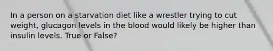 In a person on a starvation diet like a wrestler trying to cut weight, glucagon levels in the blood would likely be higher than insulin levels. True or False?