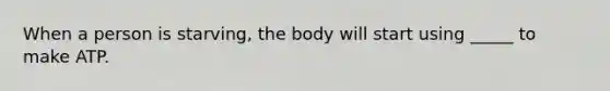 When a person is starving, the body will start using _____ to make ATP.