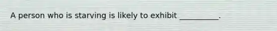 A person who is starving is likely to exhibit __________.