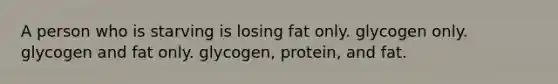 A person who is starving is losing fat only. glycogen only. glycogen and fat only. glycogen, protein, and fat.