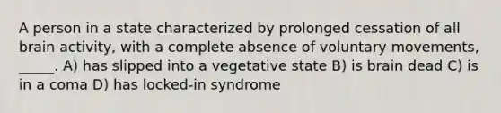 A person in a state characterized by prolonged cessation of all brain activity, with a complete absence of voluntary movements, _____. A) has slipped into a vegetative state B) is brain dead C) is in a coma D) has locked-in syndrome