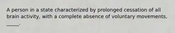 A person in a state characterized by prolonged cessation of all brain activity, with a complete absence of voluntary movements, _____.