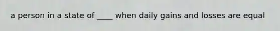 a person in a state of ____ when daily gains and losses are equal