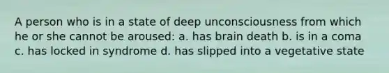 A person who is in a state of deep unconsciousness from which he or she cannot be aroused: a. has brain death b. is in a coma c. has locked in syndrome d. has slipped into a vegetative state