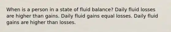 When is a person in a state of fluid balance? Daily fluid losses are higher than gains. Daily fluid gains equal losses. Daily fluid gains are higher than losses.