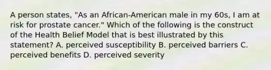 A person states, "As an African-American male in my 60s, I am at risk for prostate cancer." Which of the following is the construct of the Health Belief Model that is best illustrated by this statement? A. perceived susceptibility B. perceived barriers C. perceived benefits D. perceived severity