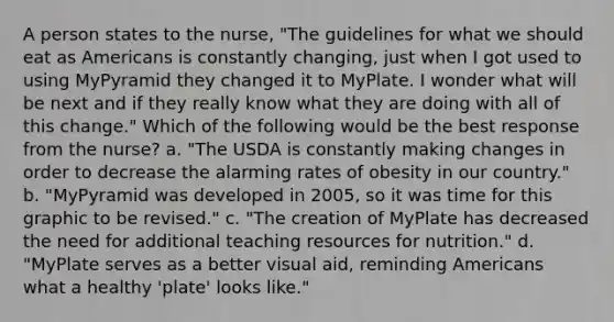 A person states to the nurse, "The guidelines for what we should eat as Americans is constantly changing, just when I got used to using MyPyramid they changed it to MyPlate. I wonder what will be next and if they really know what they are doing with all of this change." Which of the following would be the best response from the nurse? a. "The USDA is constantly making changes in order to decrease the alarming rates of obesity in our country." b. "MyPyramid was developed in 2005, so it was time for this graphic to be revised." c. "The creation of MyPlate has decreased the need for additional teaching resources for nutrition." d. "MyPlate serves as a better visual aid, reminding Americans what a healthy 'plate' looks like."