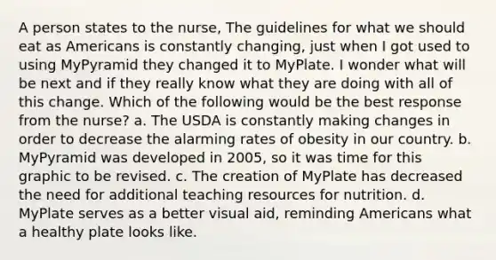 A person states to the nurse, The guidelines for what we should eat as Americans is constantly changing, just when I got used to using MyPyramid they changed it to MyPlate. I wonder what will be next and if they really know what they are doing with all of this change. Which of the following would be the best response from the nurse? a. The USDA is constantly making changes in order to decrease the alarming rates of obesity in our country. b. MyPyramid was developed in 2005, so it was time for this graphic to be revised. c. The creation of MyPlate has decreased the need for additional teaching resources for nutrition. d. MyPlate serves as a better visual aid, reminding Americans what a healthy plate looks like.