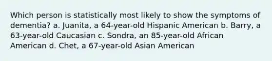 Which person is statistically most likely to show the symptoms of dementia? a. Juanita, a 64-year-old Hispanic American b. Barry, a 63-year-old Caucasian c. Sondra, an 85-year-old African American d. Chet, a 67-year-old Asian American