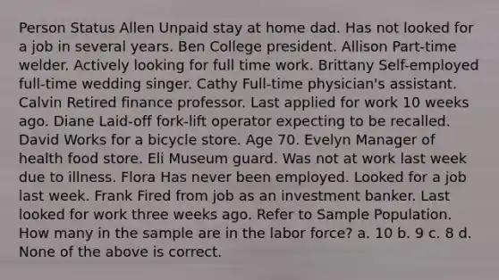 Person Status Allen Unpaid stay at home dad. Has not looked for a job in several years. Ben College president. Allison Part-time welder. Actively looking for full time work. Brittany Self-employed full-time wedding singer. Cathy Full-time physician's assistant. Calvin Retired finance professor. Last applied for work 10 weeks ago. Diane Laid-off fork-lift operator expecting to be recalled. David Works for a bicycle store. Age 70. Evelyn Manager of health food store. Eli Museum guard. Was not at work last week due to illness. Flora Has never been employed. Looked for a job last week. Frank Fired from job as an investment banker. Last looked for work three weeks ago. Refer to Sample Population. How many in the sample are in the labor force? a. 10 b. 9 c. 8 d. None of the above is correct.