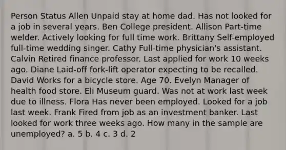 Person Status Allen Unpaid stay at home dad. Has not looked for a job in several years. Ben College president. Allison Part-time welder. Actively looking for full time work. Brittany Self-employed full-time wedding singer. Cathy Full-time physician's assistant. Calvin Retired finance professor. Last applied for work 10 weeks ago. Diane Laid-off fork-lift operator expecting to be recalled. David Works for a bicycle store. Age 70. Evelyn Manager of health food store. Eli Museum guard. Was not at work last week due to illness. Flora Has never been employed. Looked for a job last week. Frank Fired from job as an investment banker. Last looked for work three weeks ago. How many in the sample are unemployed? a. 5 b. 4 c. 3 d. 2